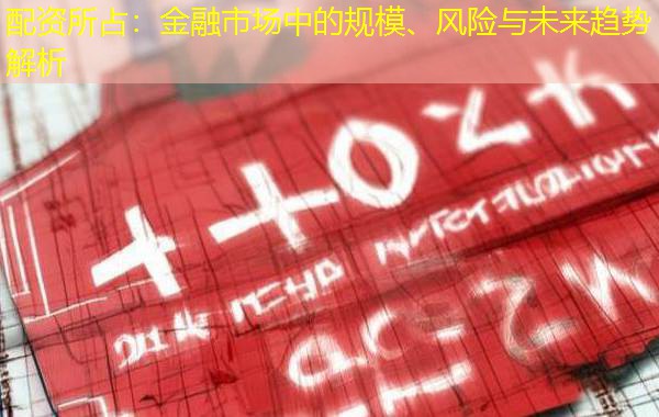 配资所占:金融市场中的规模、风险与未来趋势解析 配资所占:金融市场中的规模、风险与未来趋势解析