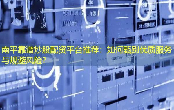 南平靠谱炒股配资平台推荐：如何甄别优质服务与规避风险？