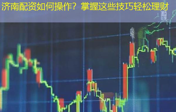 济南配资如何操作？掌握这些技巧轻松理财