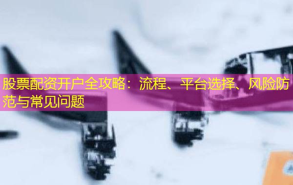 股票配资开户全攻略:流程、平台选择、风险防范与常见问题 股票配资开户全攻略:流程、平台选择、风险防范与常见问题