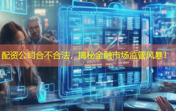 配资公司合不合法，揭秘金融市场监管风暴！