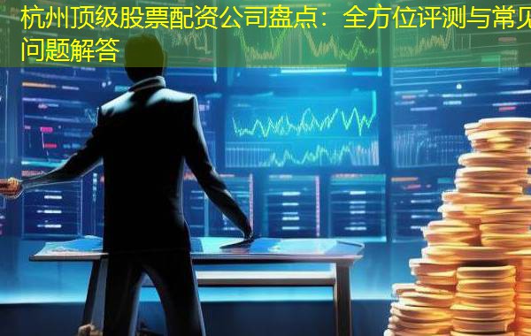 杭州顶级股票配资公司盘点：全方位评测与常见问题解答