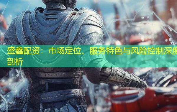 盛鑫配资：市场定位、服务特色与风险控制深度剖析