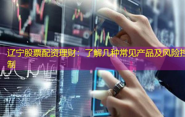 辽宁股票配资理财:了解几种常见产品及风险控制 辽宁股票配资理财:了解几种常见产品及风险控制