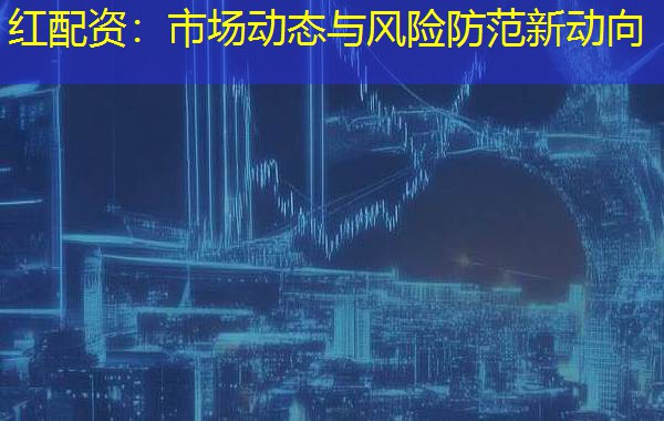 红配资:市场动态与风险防范新动向 红配资:市场动态与风险防范新动向