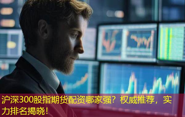 沪深300股指期货配资哪家强？权威推荐，实力排名揭晓！