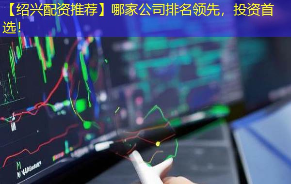 【绍兴配资推荐】哪家公司排名领先，投资首选！