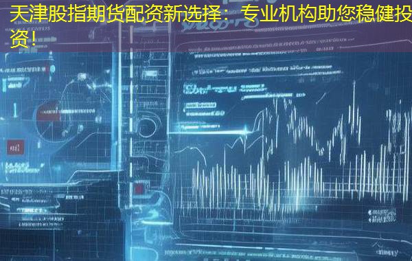 天津股指期货配资新选择：专业机构助您稳健投资！