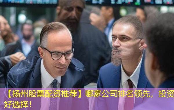 【扬州股票配资推荐】哪家公司排名领先,投资好选择! 【扬州股票配资推荐】哪家公司排名领先,投资好选择!