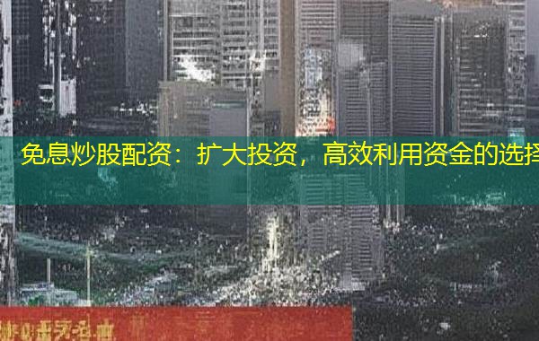 免息炒股配资：扩大投资，高效利用资金的选择