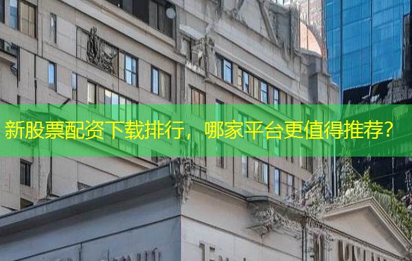 新股票配资下载排行，哪家平台更值得推荐？